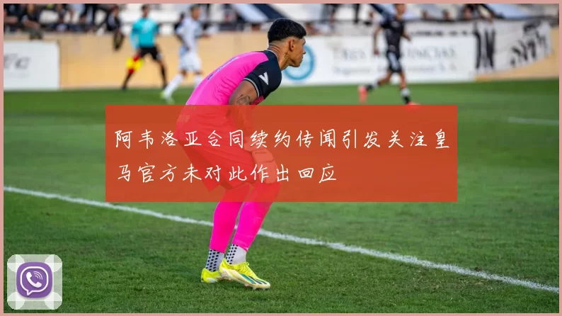 阿韦洛亚合同续约传闻引发关注皇马官方未对此作出回应