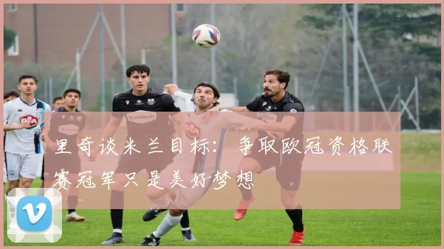 里奇谈米兰目标：争取欧冠资格联赛冠军只是美好梦想