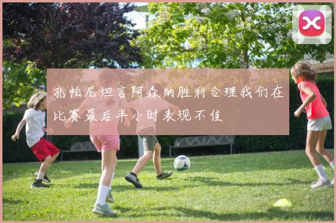 孔帕尼坦言阿森纳胜利合理我们在比赛最后半小时表现不佳