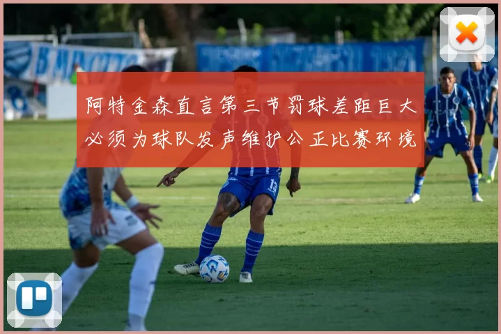 阿特金森直言第三节罚球差距巨大必须为球队发声维护公正比赛环境