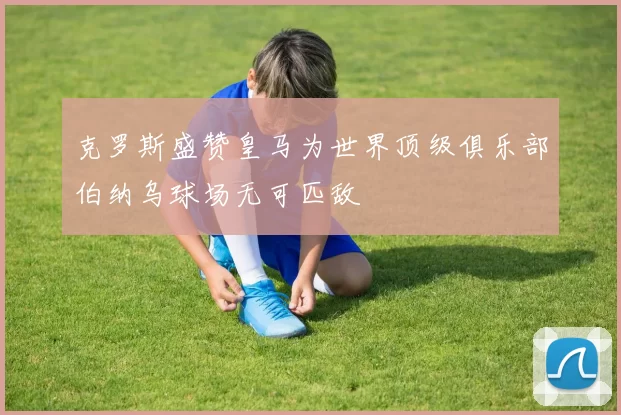 克罗斯盛赞皇马为世界顶级俱乐部伯纳乌球场无可匹敌