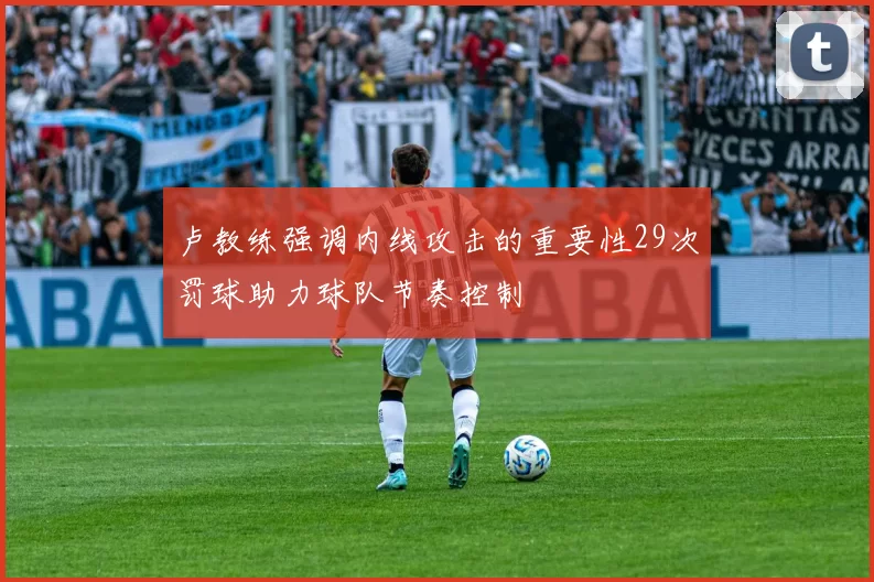 卢教练强调内线攻击的重要性29次罚球助力球队节奏控制