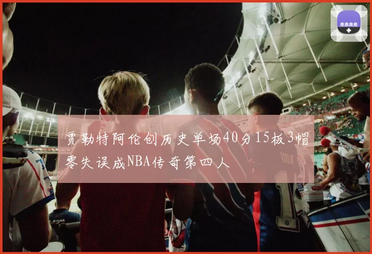 贾勒特阿伦创历史单场40分15板3帽零失误成NBA传奇第四人