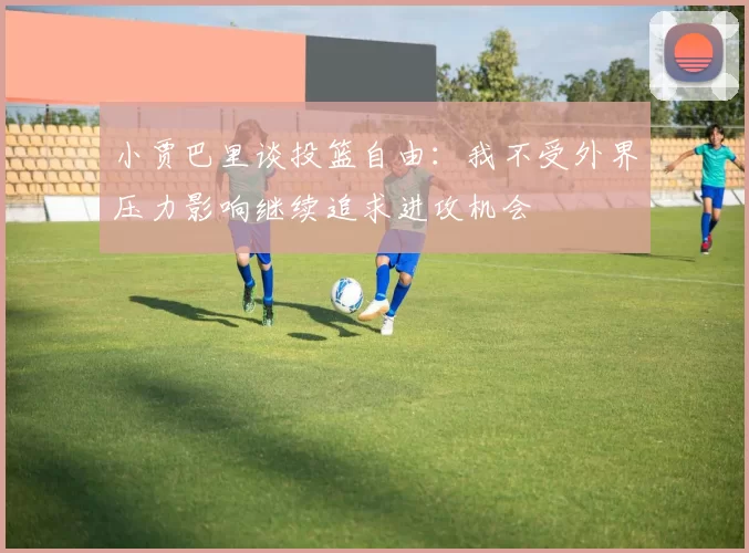 小贾巴里谈投篮自由：我不受外界压力影响继续追求进攻机会