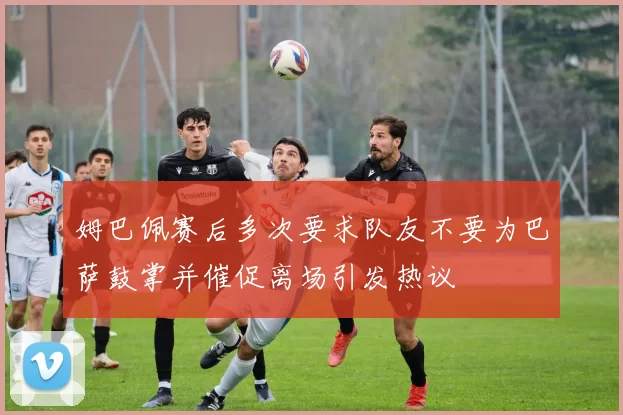 姆巴佩赛后多次要求队友不要为巴萨鼓掌并催促离场引发热议