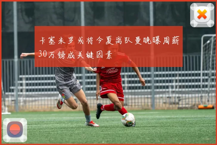 卡塞米罗或将今夏离队曼晚曝周薪30万镑成关键因素