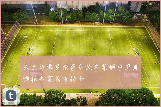 米兰与佛罗伦萨争抢布莱顿中卫库博拉冬窗或将转会