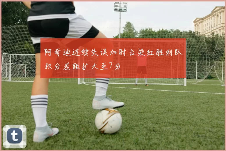 阿奇迪连续失误加肘击染红胜利队积分差距扩大至7分