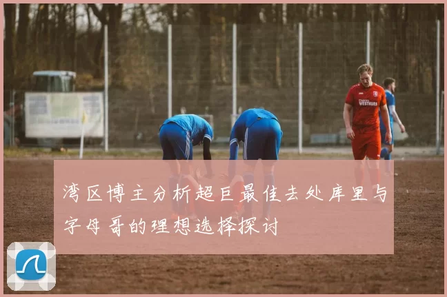 湾区博主分析超巨最佳去处库里与字母哥的理想选择探讨
