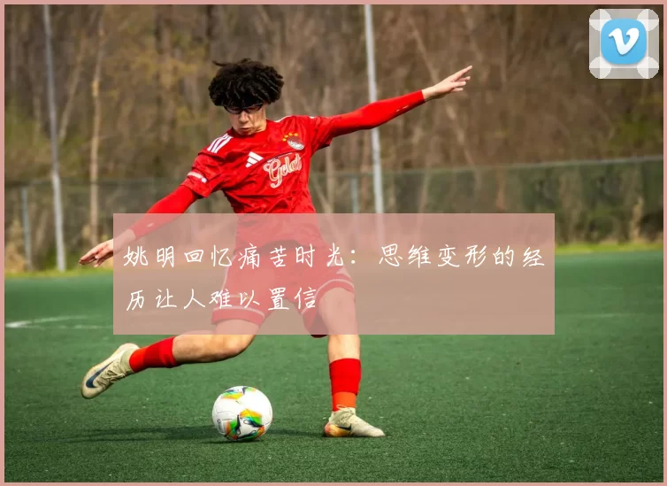 姚明回忆痛苦时光：思维变形的经历让人难以置信
